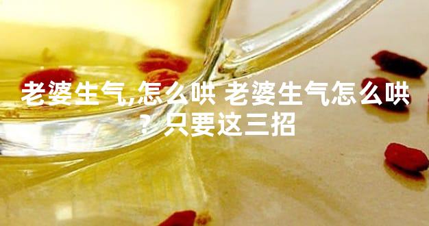 老婆生气,怎么哄 老婆生气怎么哄？只要这三招